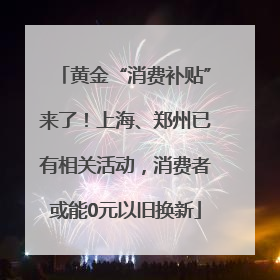 黄金“消费补贴”来了！上海、郑州已有相关活动，消费者或能0元以旧换新
